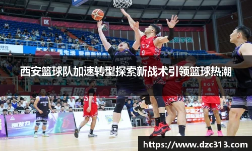 西安篮球队加速转型探索新战术引领篮球热潮